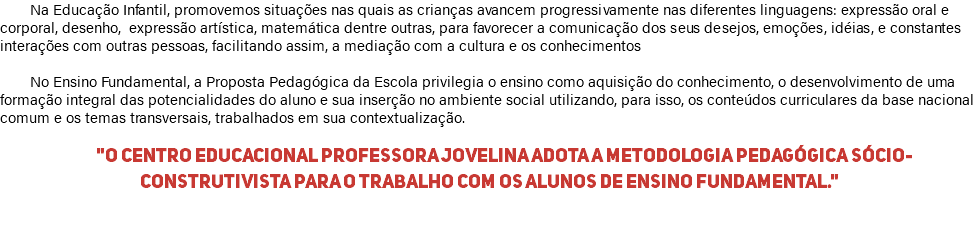 Na Educação Infantil, promovemos situações nas quais as crianças avancem progressivamente nas diferentes linguagens: expressão oral e corporal, desenho, expressão artística, matemática dentre outras, para favorecer a comunicação dos seus desejos, emoções, idéias, e constantes interações com outras pessoas, facilitando assim, a mediação com a cultura e os conhecimentos No Ensino Fundamental, a Proposta Pedagógica da Escola privilegia o ensino como aquisição do conhecimento, o desenvolvimento de uma formação integral das potencialidades do aluno e sua inserção no ambiente social utilizando, para isso, os conteúdos curriculares da base nacional comum e os temas transversais, trabalhados em sua contextualização. "O Centro Educacional Professora Jovelina adota a metodologia pedagógica sócio-construtivista para o trabalho com os alunos de Ensino Fundamental." 